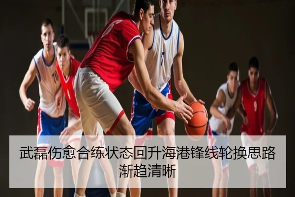 武磊伤愈合练状态回升海港锋线轮换思路渐趋清晰