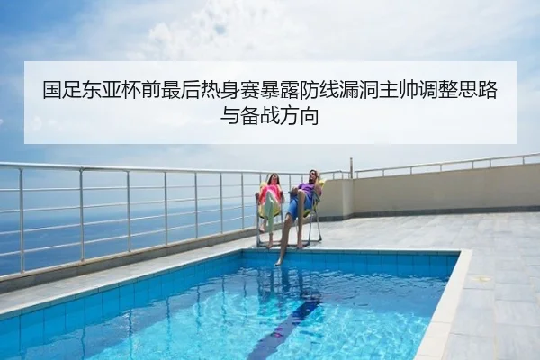 国足东亚杯前最后热身赛暴露防线漏洞主帅调整思路与备战方向