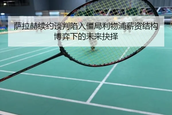 萨拉赫续约谈判陷入僵局利物浦薪资结构博弈下的未来抉择
